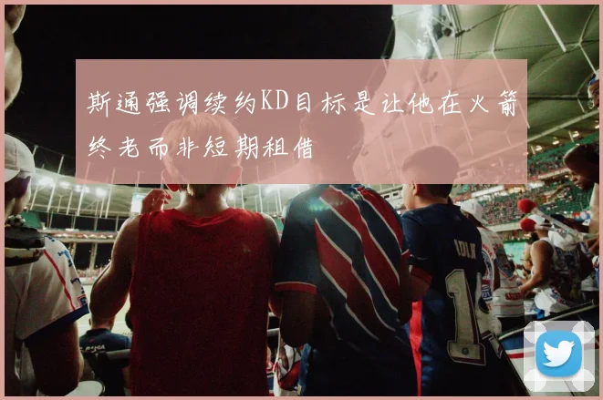 斯通强调续约KD目标是让他在火箭终老而非短期租借