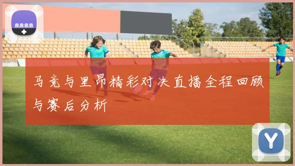 马竞与里昂精彩对决直播全程回顾与赛后分析