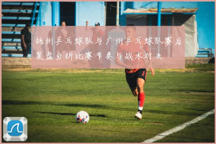 杭州乒乓球队与广州乒乓球队赛后复盘分析比赛节奏与战术对决