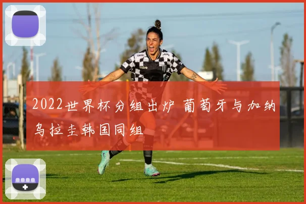2022世界杯分组出炉 葡萄牙与加纳乌拉圭韩国同组